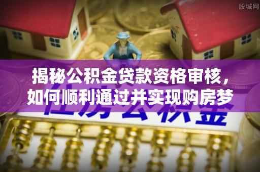 横沥揭秘公积金贷款资格审核，如何顺利通过并实现购房梦想