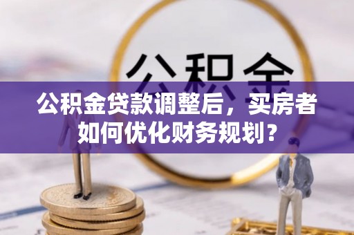 横沥公积金贷款调整后，买房者如何优化财务规划？